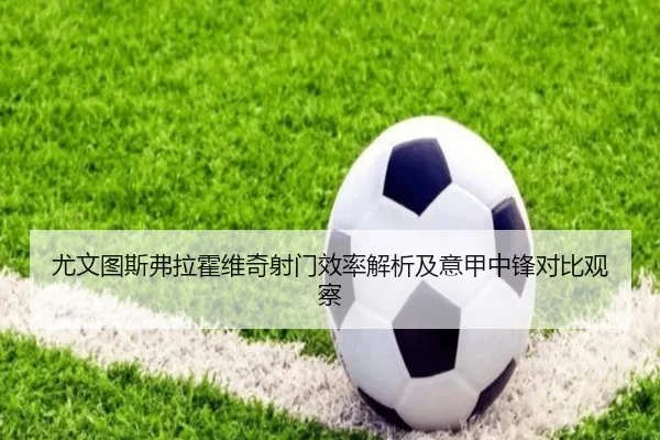 尤文图斯弗拉霍维奇射门效率解析及意甲中锋对比观察